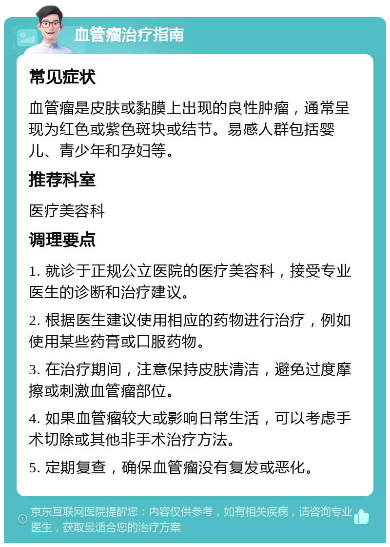 血管瘤治疗指南 常见症状 血管瘤是皮肤或黏膜上出现的良性肿瘤，通常呈现为红色或紫色斑块或结节。易感人群包括婴儿、青少年和孕妇等。 推荐科室 医疗美容科 调理要点 1. 就诊于正规公立医院的医疗美容科，接受专业医生的诊断和治疗建议。 2. 根据医生建议使用相应的药物进行治疗，例如使用某些药膏或口服药物。 3. 在治疗期间，注意保持皮肤清洁，避免过度摩擦或刺激血管瘤部位。 4. 如果血管瘤较大或影响日常生活，可以考虑手术切除或其他非手术治疗方法。 5. 定期复查，确保血管瘤没有复发或恶化。