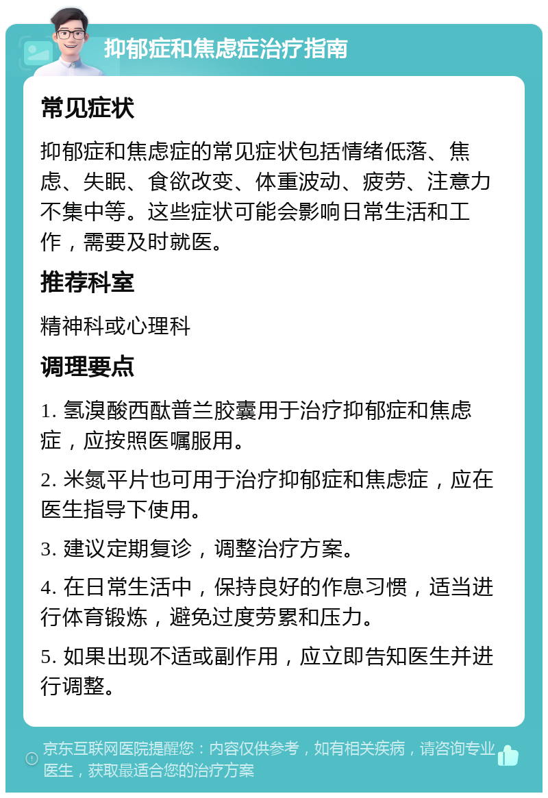 抑郁症和焦虑症治疗指南 常见症状 抑郁症和焦虑症的常见症状包括情绪低落、焦虑、失眠、食欲改变、体重波动、疲劳、注意力不集中等。这些症状可能会影响日常生活和工作，需要及时就医。 推荐科室 精神科或心理科 调理要点 1. 氢溴酸西酞普兰胶囊用于治疗抑郁症和焦虑症，应按照医嘱服用。 2. 米氮平片也可用于治疗抑郁症和焦虑症，应在医生指导下使用。 3. 建议定期复诊，调整治疗方案。 4. 在日常生活中，保持良好的作息习惯，适当进行体育锻炼，避免过度劳累和压力。 5. 如果出现不适或副作用，应立即告知医生并进行调整。