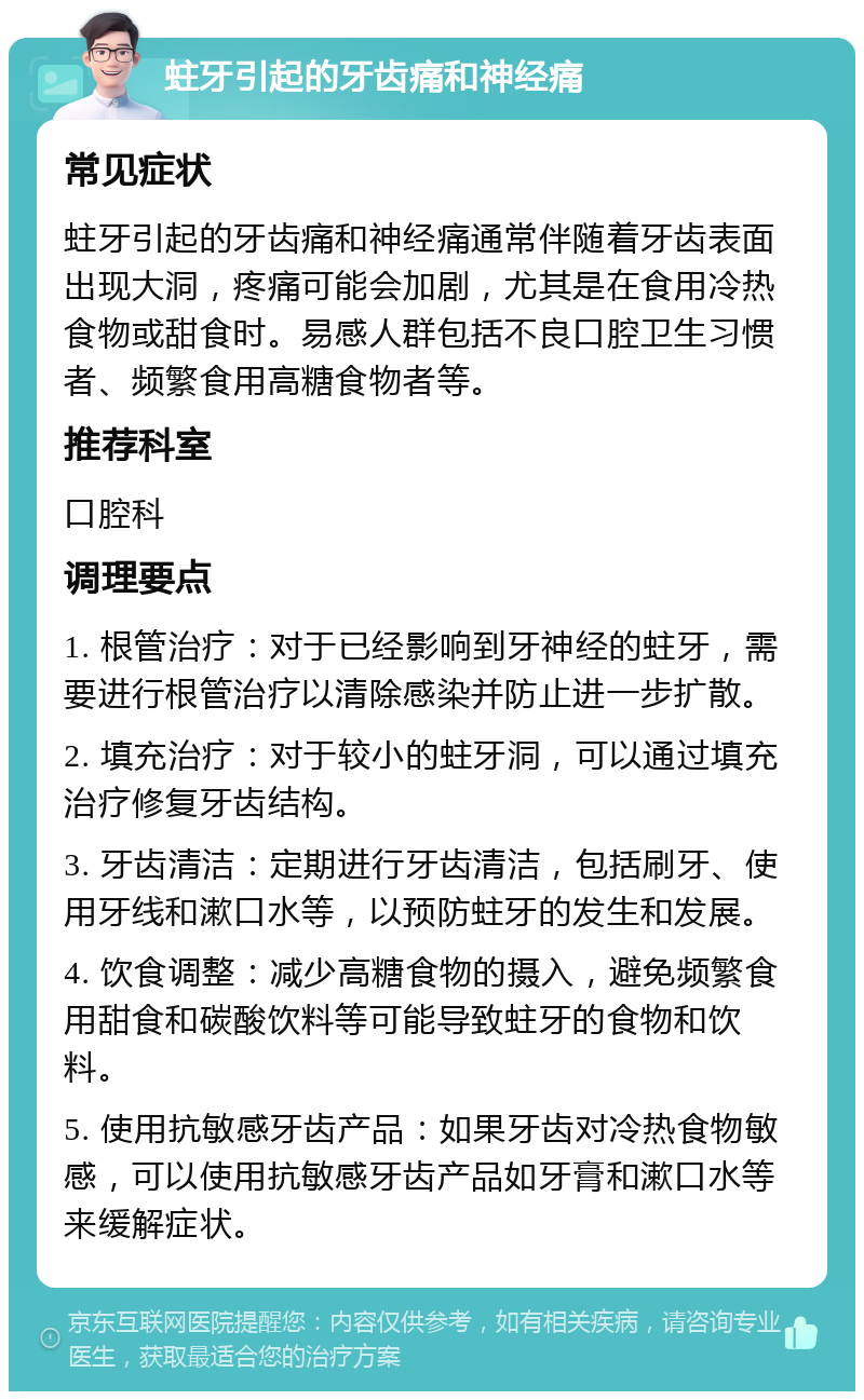 蛀牙引起的牙齿痛和神经痛 常见症状 蛀牙引起的牙齿痛和神经痛通常伴随着牙齿表面出现大洞，疼痛可能会加剧，尤其是在食用冷热食物或甜食时。易感人群包括不良口腔卫生习惯者、频繁食用高糖食物者等。 推荐科室 口腔科 调理要点 1. 根管治疗：对于已经影响到牙神经的蛀牙，需要进行根管治疗以清除感染并防止进一步扩散。 2. 填充治疗：对于较小的蛀牙洞，可以通过填充治疗修复牙齿结构。 3. 牙齿清洁：定期进行牙齿清洁，包括刷牙、使用牙线和漱口水等，以预防蛀牙的发生和发展。 4. 饮食调整：减少高糖食物的摄入，避免频繁食用甜食和碳酸饮料等可能导致蛀牙的食物和饮料。 5. 使用抗敏感牙齿产品：如果牙齿对冷热食物敏感，可以使用抗敏感牙齿产品如牙膏和漱口水等来缓解症状。