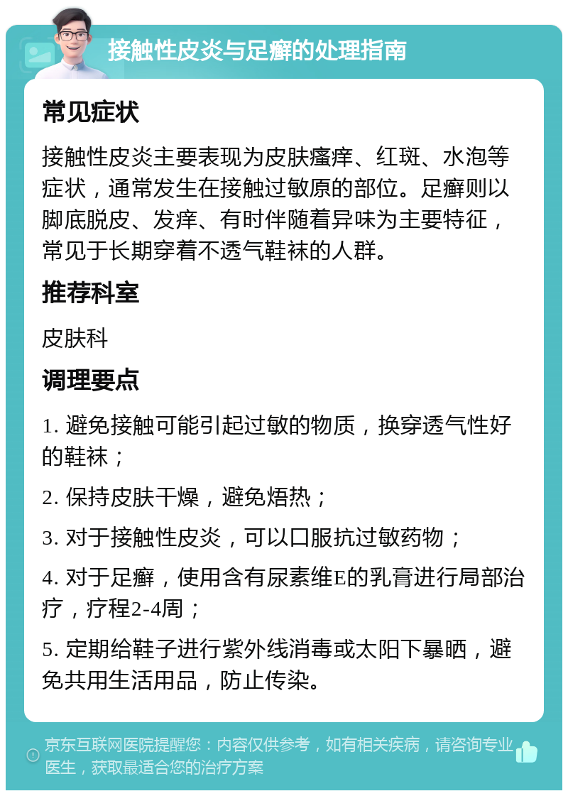 接触性皮炎与足癣的处理指南 常见症状 接触性皮炎主要表现为皮肤瘙痒、红斑、水泡等症状，通常发生在接触过敏原的部位。足癣则以脚底脱皮、发痒、有时伴随着异味为主要特征，常见于长期穿着不透气鞋袜的人群。 推荐科室 皮肤科 调理要点 1. 避免接触可能引起过敏的物质，换穿透气性好的鞋袜； 2. 保持皮肤干燥，避免焐热； 3. 对于接触性皮炎，可以口服抗过敏药物； 4. 对于足癣，使用含有尿素维E的乳膏进行局部治疗，疗程2-4周； 5. 定期给鞋子进行紫外线消毒或太阳下暴晒，避免共用生活用品，防止传染。