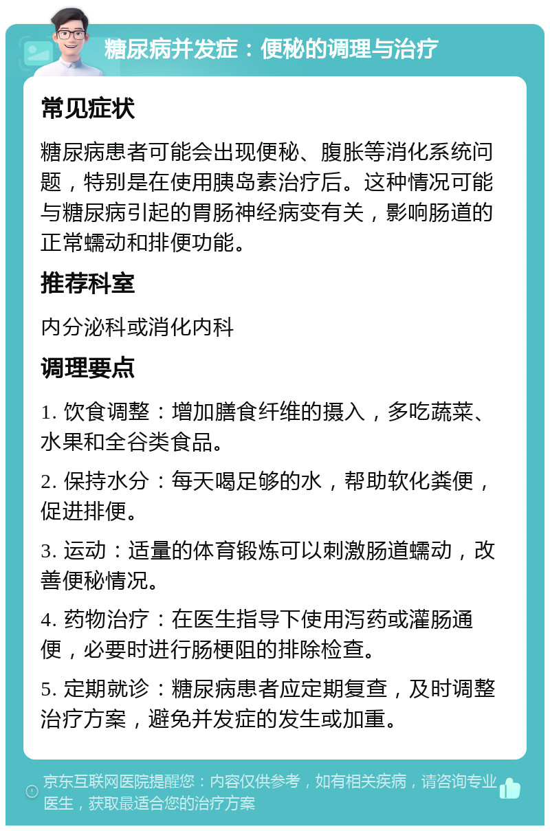 糖尿病并发症：便秘的调理与治疗 常见症状 糖尿病患者可能会出现便秘、腹胀等消化系统问题，特别是在使用胰岛素治疗后。这种情况可能与糖尿病引起的胃肠神经病变有关，影响肠道的正常蠕动和排便功能。 推荐科室 内分泌科或消化内科 调理要点 1. 饮食调整：增加膳食纤维的摄入，多吃蔬菜、水果和全谷类食品。 2. 保持水分：每天喝足够的水，帮助软化粪便，促进排便。 3. 运动：适量的体育锻炼可以刺激肠道蠕动，改善便秘情况。 4. 药物治疗：在医生指导下使用泻药或灌肠通便，必要时进行肠梗阻的排除检查。 5. 定期就诊：糖尿病患者应定期复查，及时调整治疗方案，避免并发症的发生或加重。