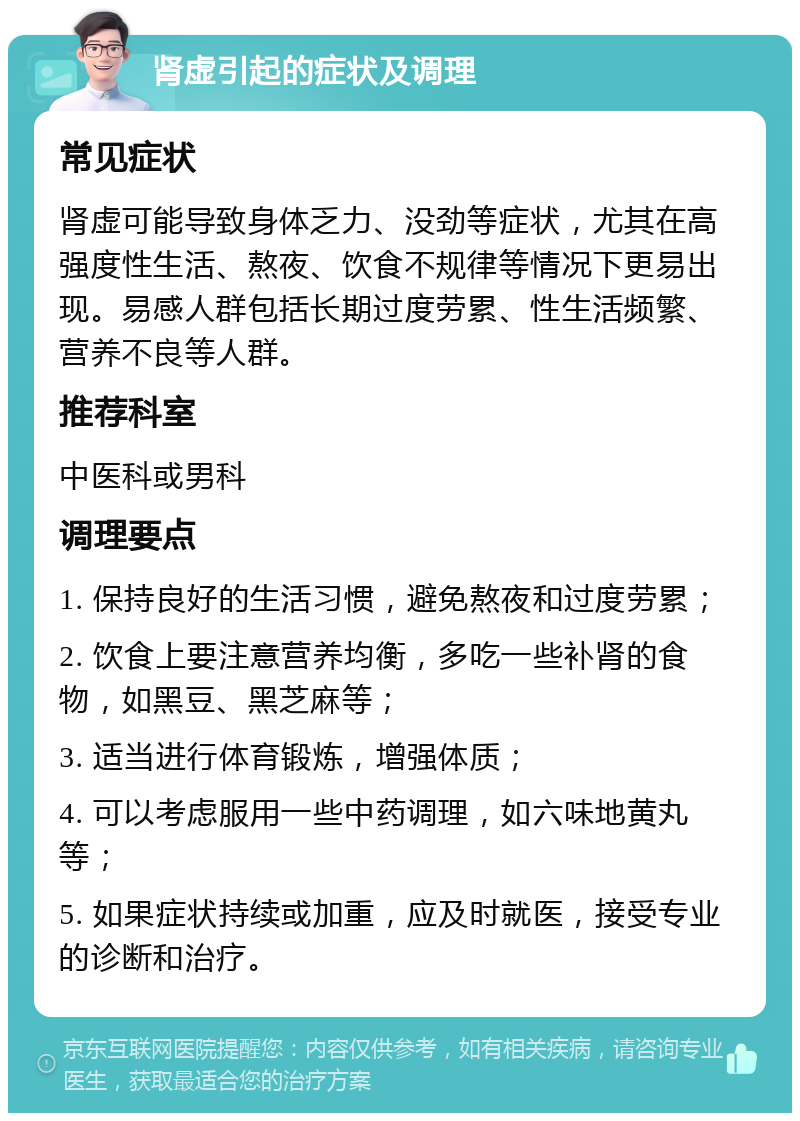 肾虚引起的症状及调理 常见症状 肾虚可能导致身体乏力、没劲等症状，尤其在高强度性生活、熬夜、饮食不规律等情况下更易出现。易感人群包括长期过度劳累、性生活频繁、营养不良等人群。 推荐科室 中医科或男科 调理要点 1. 保持良好的生活习惯，避免熬夜和过度劳累； 2. 饮食上要注意营养均衡，多吃一些补肾的食物，如黑豆、黑芝麻等； 3. 适当进行体育锻炼，增强体质； 4. 可以考虑服用一些中药调理，如六味地黄丸等； 5. 如果症状持续或加重，应及时就医，接受专业的诊断和治疗。