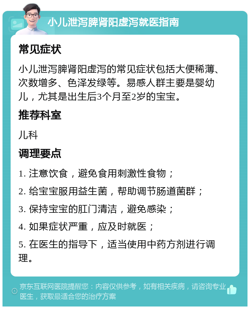 小儿泄泻脾肾阳虚泻就医指南 常见症状 小儿泄泻脾肾阳虚泻的常见症状包括大便稀薄、次数增多、色泽发绿等。易感人群主要是婴幼儿，尤其是出生后3个月至2岁的宝宝。 推荐科室 儿科 调理要点 1. 注意饮食，避免食用刺激性食物； 2. 给宝宝服用益生菌，帮助调节肠道菌群； 3. 保持宝宝的肛门清洁，避免感染； 4. 如果症状严重，应及时就医； 5. 在医生的指导下，适当使用中药方剂进行调理。