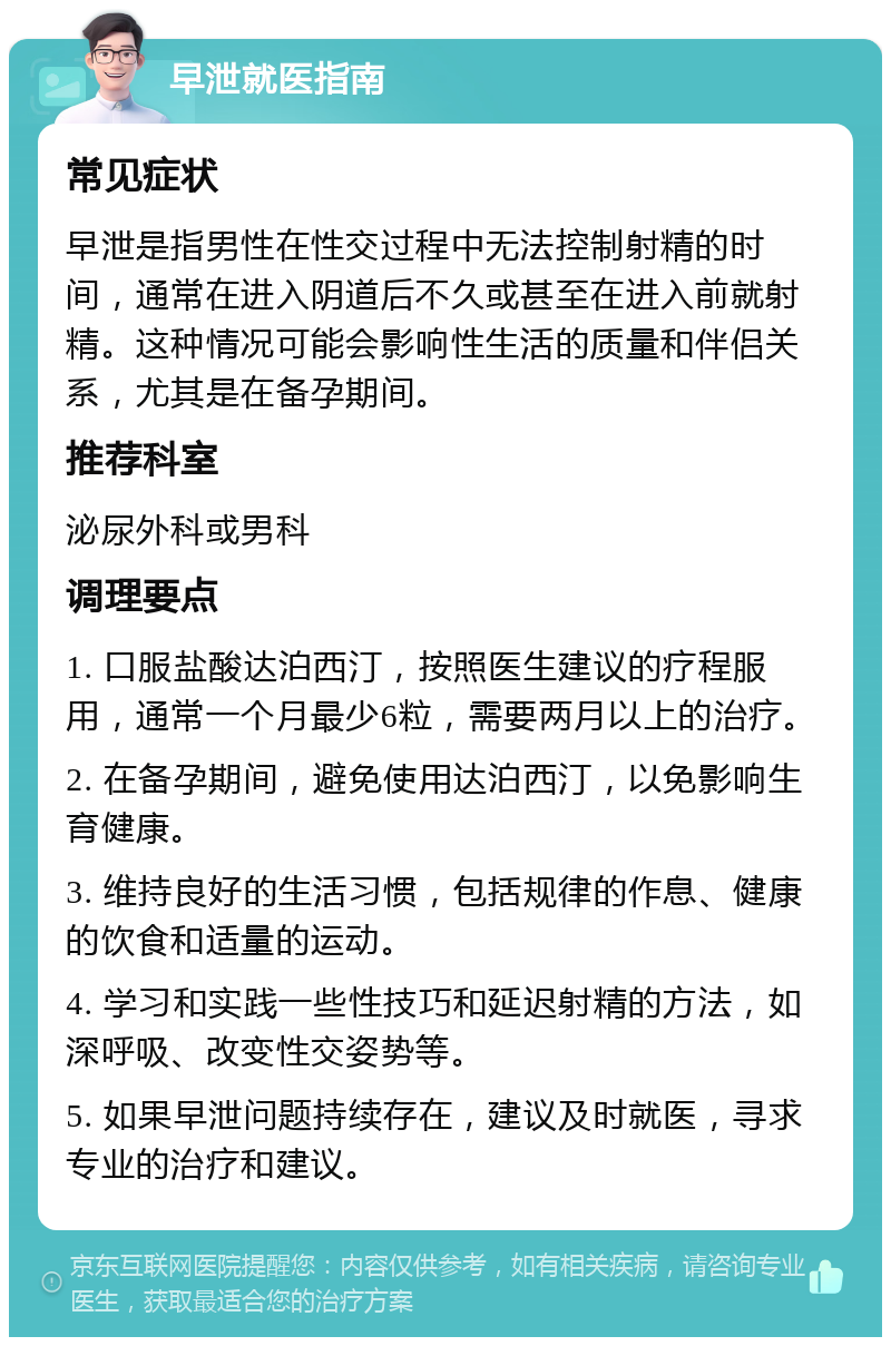 早泄就医指南 常见症状 早泄是指男性在性交过程中无法控制射精的时间，通常在进入阴道后不久或甚至在进入前就射精。这种情况可能会影响性生活的质量和伴侣关系，尤其是在备孕期间。 推荐科室 泌尿外科或男科 调理要点 1. 口服盐酸达泊西汀，按照医生建议的疗程服用，通常一个月最少6粒，需要两月以上的治疗。 2. 在备孕期间，避免使用达泊西汀，以免影响生育健康。 3. 维持良好的生活习惯，包括规律的作息、健康的饮食和适量的运动。 4. 学习和实践一些性技巧和延迟射精的方法，如深呼吸、改变性交姿势等。 5. 如果早泄问题持续存在，建议及时就医，寻求专业的治疗和建议。