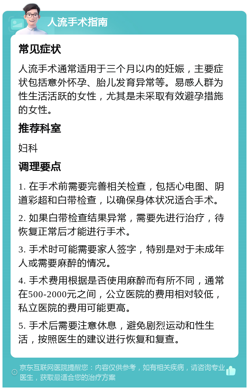 人流手术指南 常见症状 人流手术通常适用于三个月以内的妊娠，主要症状包括意外怀孕、胎儿发育异常等。易感人群为性生活活跃的女性，尤其是未采取有效避孕措施的女性。 推荐科室 妇科 调理要点 1. 在手术前需要完善相关检查，包括心电图、阴道彩超和白带检查，以确保身体状况适合手术。 2. 如果白带检查结果异常，需要先进行治疗，待恢复正常后才能进行手术。 3. 手术时可能需要家人签字，特别是对于未成年人或需要麻醉的情况。 4. 手术费用根据是否使用麻醉而有所不同，通常在500-2000元之间，公立医院的费用相对较低，私立医院的费用可能更高。 5. 手术后需要注意休息，避免剧烈运动和性生活，按照医生的建议进行恢复和复查。