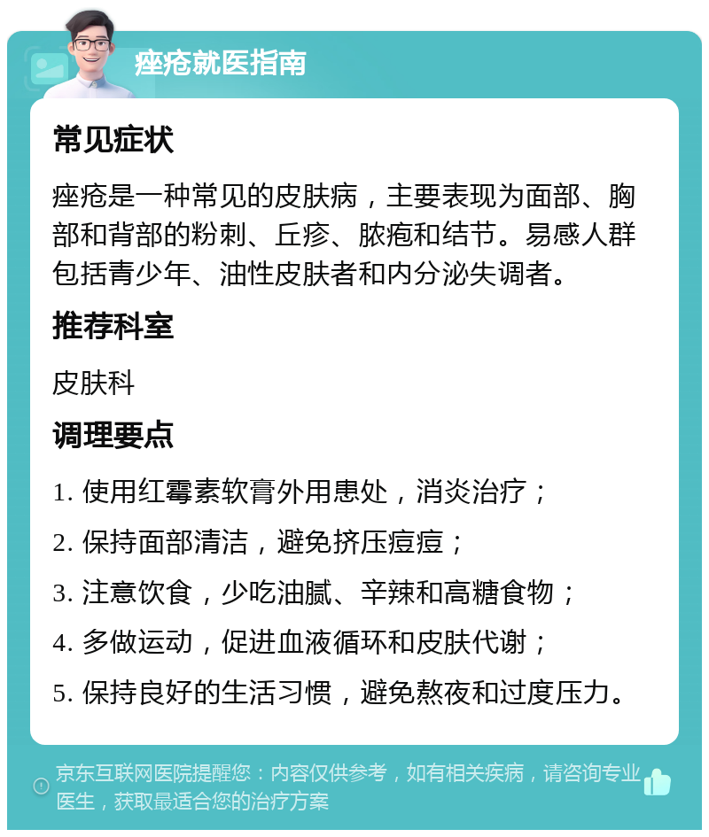 痤疮就医指南 常见症状 痤疮是一种常见的皮肤病，主要表现为面部、胸部和背部的粉刺、丘疹、脓疱和结节。易感人群包括青少年、油性皮肤者和内分泌失调者。 推荐科室 皮肤科 调理要点 1. 使用红霉素软膏外用患处，消炎治疗； 2. 保持面部清洁，避免挤压痘痘； 3. 注意饮食，少吃油腻、辛辣和高糖食物； 4. 多做运动，促进血液循环和皮肤代谢； 5. 保持良好的生活习惯，避免熬夜和过度压力。