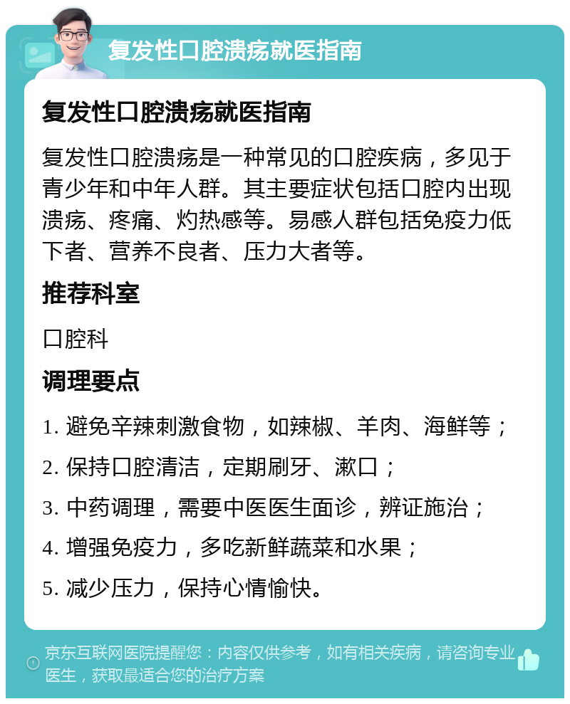 复发性口腔溃疡就医指南 复发性口腔溃疡就医指南 复发性口腔溃疡是一种常见的口腔疾病，多见于青少年和中年人群。其主要症状包括口腔内出现溃疡、疼痛、灼热感等。易感人群包括免疫力低下者、营养不良者、压力大者等。 推荐科室 口腔科 调理要点 1. 避免辛辣刺激食物，如辣椒、羊肉、海鲜等； 2. 保持口腔清洁，定期刷牙、漱口； 3. 中药调理，需要中医医生面诊，辨证施治； 4. 增强免疫力，多吃新鲜蔬菜和水果； 5. 减少压力，保持心情愉快。