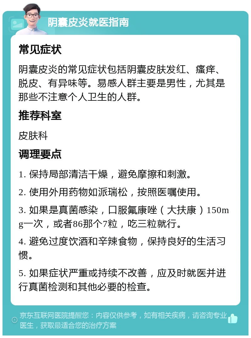 阴囊皮炎就医指南 常见症状 阴囊皮炎的常见症状包括阴囊皮肤发红、瘙痒、脱皮、有异味等。易感人群主要是男性，尤其是那些不注意个人卫生的人群。 推荐科室 皮肤科 调理要点 1. 保持局部清洁干燥，避免摩擦和刺激。 2. 使用外用药物如派瑞松，按照医嘱使用。 3. 如果是真菌感染，口服氟康唑（大扶康）150mg一次，或者86那个7粒，吃三粒就行。 4. 避免过度饮酒和辛辣食物，保持良好的生活习惯。 5. 如果症状严重或持续不改善，应及时就医并进行真菌检测和其他必要的检查。