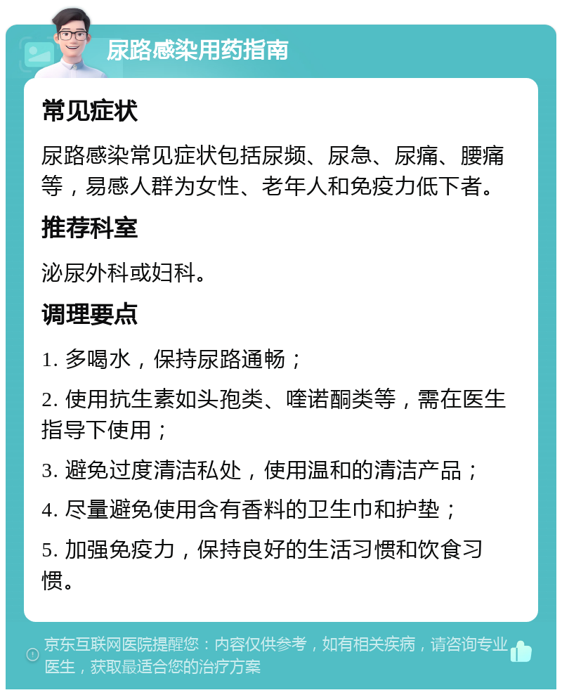 尿路感染用药指南 常见症状 尿路感染常见症状包括尿频、尿急、尿痛、腰痛等，易感人群为女性、老年人和免疫力低下者。 推荐科室 泌尿外科或妇科。 调理要点 1. 多喝水，保持尿路通畅； 2. 使用抗生素如头孢类、喹诺酮类等，需在医生指导下使用； 3. 避免过度清洁私处，使用温和的清洁产品； 4. 尽量避免使用含有香料的卫生巾和护垫； 5. 加强免疫力，保持良好的生活习惯和饮食习惯。