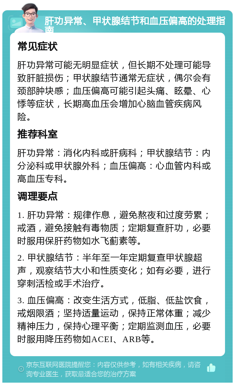 肝功异常、甲状腺结节和血压偏高的处理指南 常见症状 肝功异常可能无明显症状，但长期不处理可能导致肝脏损伤；甲状腺结节通常无症状，偶尔会有颈部肿块感；血压偏高可能引起头痛、眩晕、心悸等症状，长期高血压会增加心脑血管疾病风险。 推荐科室 肝功异常：消化内科或肝病科；甲状腺结节：内分泌科或甲状腺外科；血压偏高：心血管内科或高血压专科。 调理要点 1. 肝功异常：规律作息，避免熬夜和过度劳累；戒酒，避免接触有毒物质；定期复查肝功，必要时服用保肝药物如水飞蓟素等。 2. 甲状腺结节：半年至一年定期复查甲状腺超声，观察结节大小和性质变化；如有必要，进行穿刺活检或手术治疗。 3. 血压偏高：改变生活方式，低脂、低盐饮食，戒烟限酒；坚持适量运动，保持正常体重；减少精神压力，保持心理平衡；定期监测血压，必要时服用降压药物如ACEI、ARB等。