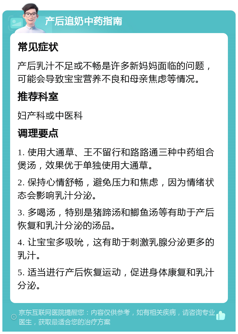 产后追奶中药指南 常见症状 产后乳汁不足或不畅是许多新妈妈面临的问题，可能会导致宝宝营养不良和母亲焦虑等情况。 推荐科室 妇产科或中医科 调理要点 1. 使用大通草、王不留行和路路通三种中药组合煲汤，效果优于单独使用大通草。 2. 保持心情舒畅，避免压力和焦虑，因为情绪状态会影响乳汁分泌。 3. 多喝汤，特别是猪蹄汤和鲫鱼汤等有助于产后恢复和乳汁分泌的汤品。 4. 让宝宝多吸吮，这有助于刺激乳腺分泌更多的乳汁。 5. 适当进行产后恢复运动，促进身体康复和乳汁分泌。