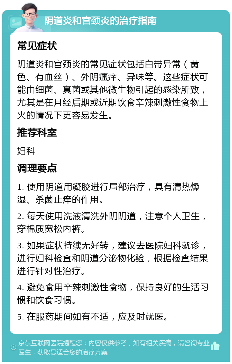 阴道炎和宫颈炎的治疗指南 常见症状 阴道炎和宫颈炎的常见症状包括白带异常（黄色、有血丝）、外阴瘙痒、异味等。这些症状可能由细菌、真菌或其他微生物引起的感染所致，尤其是在月经后期或近期饮食辛辣刺激性食物上火的情况下更容易发生。 推荐科室 妇科 调理要点 1. 使用阴道用凝胶进行局部治疗，具有清热燥湿、杀菌止痒的作用。 2. 每天使用洗液清洗外阴阴道，注意个人卫生，穿棉质宽松内裤。 3. 如果症状持续无好转，建议去医院妇科就诊，进行妇科检查和阴道分泌物化验，根据检查结果进行针对性治疗。 4. 避免食用辛辣刺激性食物，保持良好的生活习惯和饮食习惯。 5. 在服药期间如有不适，应及时就医。