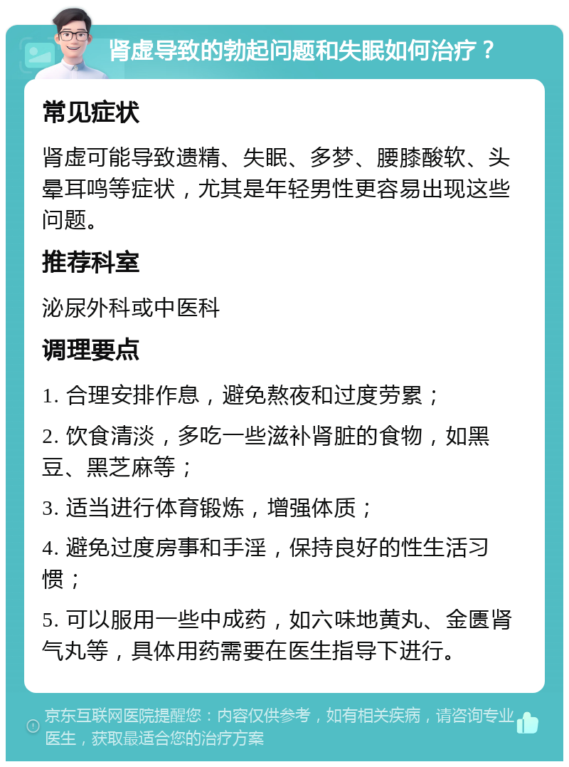 肾虚导致的勃起问题和失眠如何治疗？ 常见症状 肾虚可能导致遗精、失眠、多梦、腰膝酸软、头晕耳鸣等症状，尤其是年轻男性更容易出现这些问题。 推荐科室 泌尿外科或中医科 调理要点 1. 合理安排作息，避免熬夜和过度劳累； 2. 饮食清淡，多吃一些滋补肾脏的食物，如黑豆、黑芝麻等； 3. 适当进行体育锻炼，增强体质； 4. 避免过度房事和手淫，保持良好的性生活习惯； 5. 可以服用一些中成药，如六味地黄丸、金匮肾气丸等，具体用药需要在医生指导下进行。