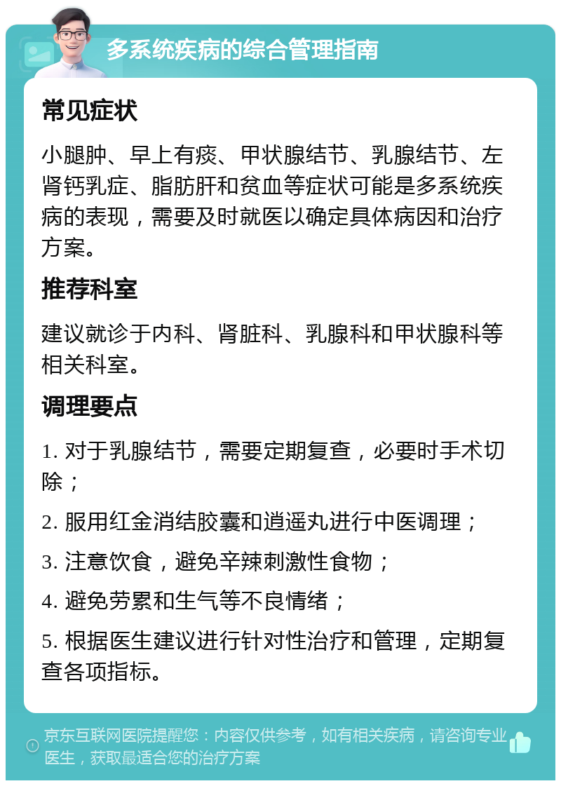 多系统疾病的综合管理指南 常见症状 小腿肿、早上有痰、甲状腺结节、乳腺结节、左肾钙乳症、脂肪肝和贫血等症状可能是多系统疾病的表现，需要及时就医以确定具体病因和治疗方案。 推荐科室 建议就诊于内科、肾脏科、乳腺科和甲状腺科等相关科室。 调理要点 1. 对于乳腺结节，需要定期复查，必要时手术切除； 2. 服用红金消结胶囊和逍遥丸进行中医调理； 3. 注意饮食，避免辛辣刺激性食物； 4. 避免劳累和生气等不良情绪； 5. 根据医生建议进行针对性治疗和管理，定期复查各项指标。