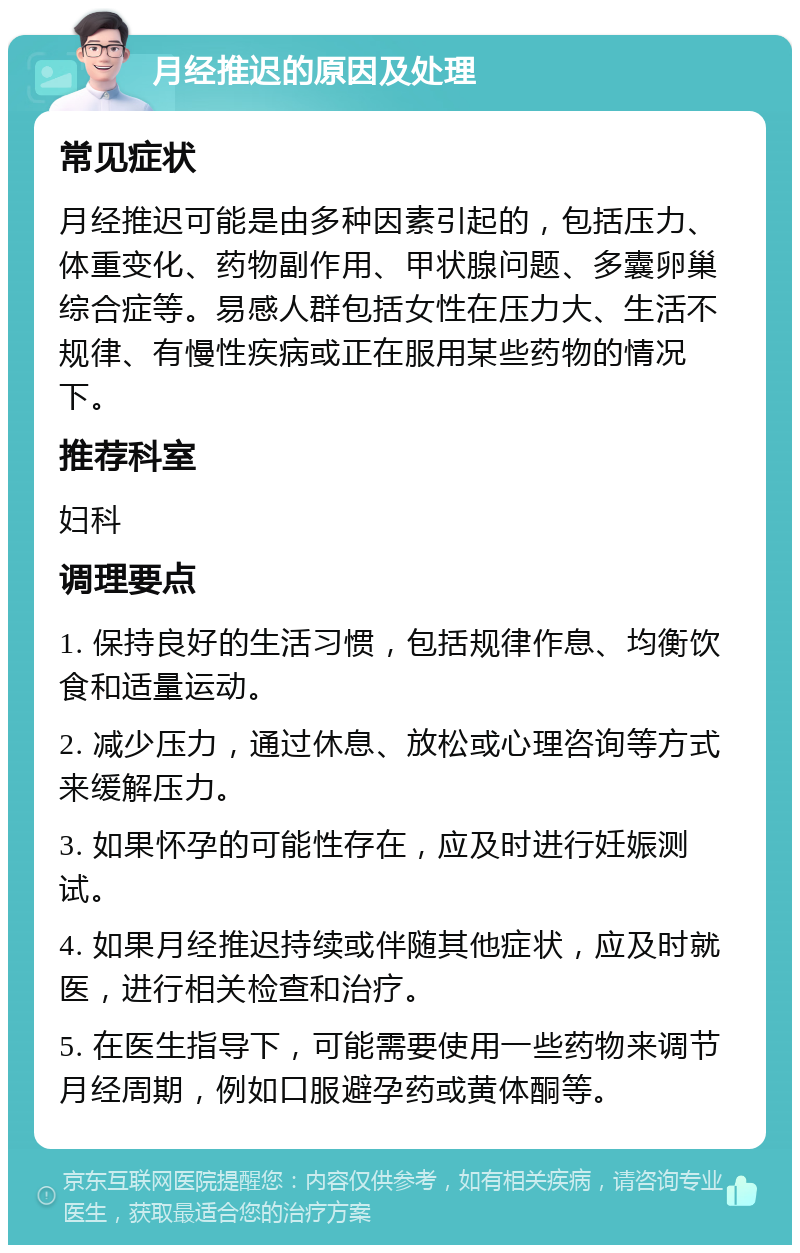 月经推迟的原因及处理 常见症状 月经推迟可能是由多种因素引起的，包括压力、体重变化、药物副作用、甲状腺问题、多囊卵巢综合症等。易感人群包括女性在压力大、生活不规律、有慢性疾病或正在服用某些药物的情况下。 推荐科室 妇科 调理要点 1. 保持良好的生活习惯，包括规律作息、均衡饮食和适量运动。 2. 减少压力，通过休息、放松或心理咨询等方式来缓解压力。 3. 如果怀孕的可能性存在，应及时进行妊娠测试。 4. 如果月经推迟持续或伴随其他症状，应及时就医，进行相关检查和治疗。 5. 在医生指导下，可能需要使用一些药物来调节月经周期，例如口服避孕药或黄体酮等。