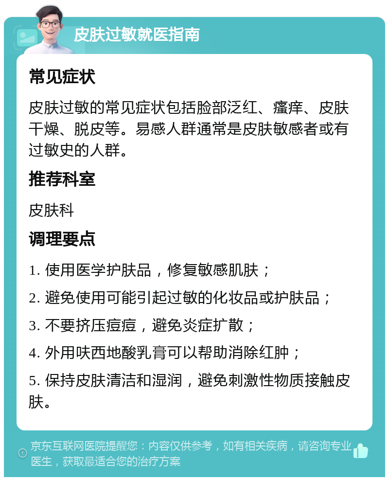 皮肤过敏就医指南 常见症状 皮肤过敏的常见症状包括脸部泛红、瘙痒、皮肤干燥、脱皮等。易感人群通常是皮肤敏感者或有过敏史的人群。 推荐科室 皮肤科 调理要点 1. 使用医学护肤品，修复敏感肌肤； 2. 避免使用可能引起过敏的化妆品或护肤品； 3. 不要挤压痘痘，避免炎症扩散； 4. 外用呋西地酸乳膏可以帮助消除红肿； 5. 保持皮肤清洁和湿润，避免刺激性物质接触皮肤。