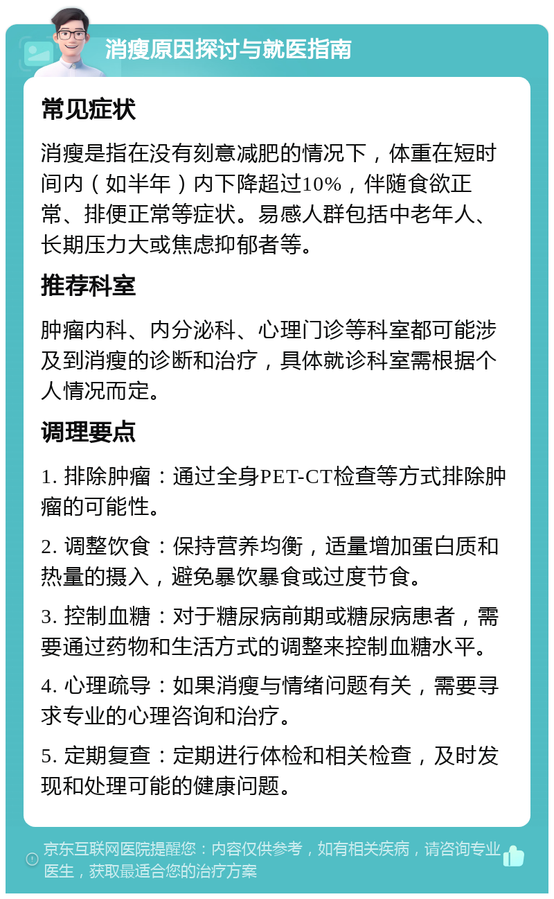 消瘦原因探讨与就医指南 常见症状 消瘦是指在没有刻意减肥的情况下，体重在短时间内（如半年）内下降超过10%，伴随食欲正常、排便正常等症状。易感人群包括中老年人、长期压力大或焦虑抑郁者等。 推荐科室 肿瘤内科、内分泌科、心理门诊等科室都可能涉及到消瘦的诊断和治疗，具体就诊科室需根据个人情况而定。 调理要点 1. 排除肿瘤：通过全身PET-CT检查等方式排除肿瘤的可能性。 2. 调整饮食：保持营养均衡，适量增加蛋白质和热量的摄入，避免暴饮暴食或过度节食。 3. 控制血糖：对于糖尿病前期或糖尿病患者，需要通过药物和生活方式的调整来控制血糖水平。 4. 心理疏导：如果消瘦与情绪问题有关，需要寻求专业的心理咨询和治疗。 5. 定期复查：定期进行体检和相关检查，及时发现和处理可能的健康问题。