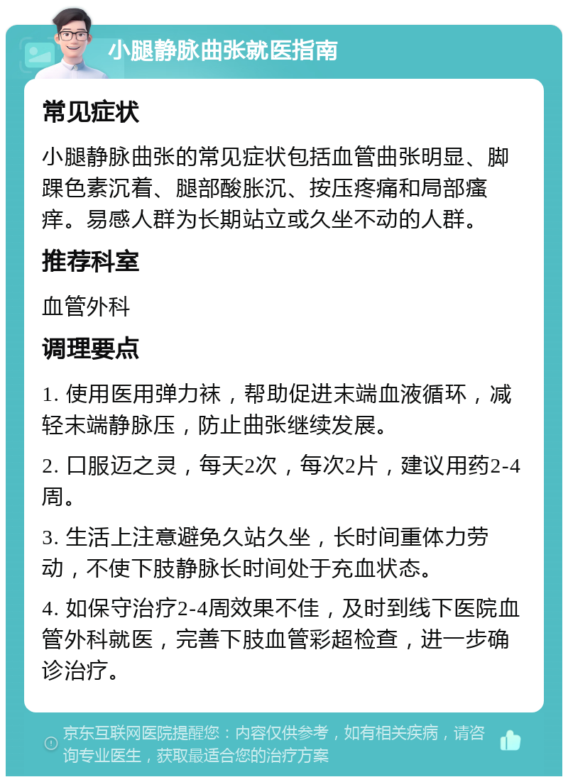 小腿静脉曲张就医指南 常见症状 小腿静脉曲张的常见症状包括血管曲张明显、脚踝色素沉着、腿部酸胀沉、按压疼痛和局部瘙痒。易感人群为长期站立或久坐不动的人群。 推荐科室 血管外科 调理要点 1. 使用医用弹力袜，帮助促进末端血液循环，减轻末端静脉压，防止曲张继续发展。 2. 口服迈之灵，每天2次，每次2片，建议用药2-4周。 3. 生活上注意避免久站久坐，长时间重体力劳动，不使下肢静脉长时间处于充血状态。 4. 如保守治疗2-4周效果不佳，及时到线下医院血管外科就医，完善下肢血管彩超检查，进一步确诊治疗。