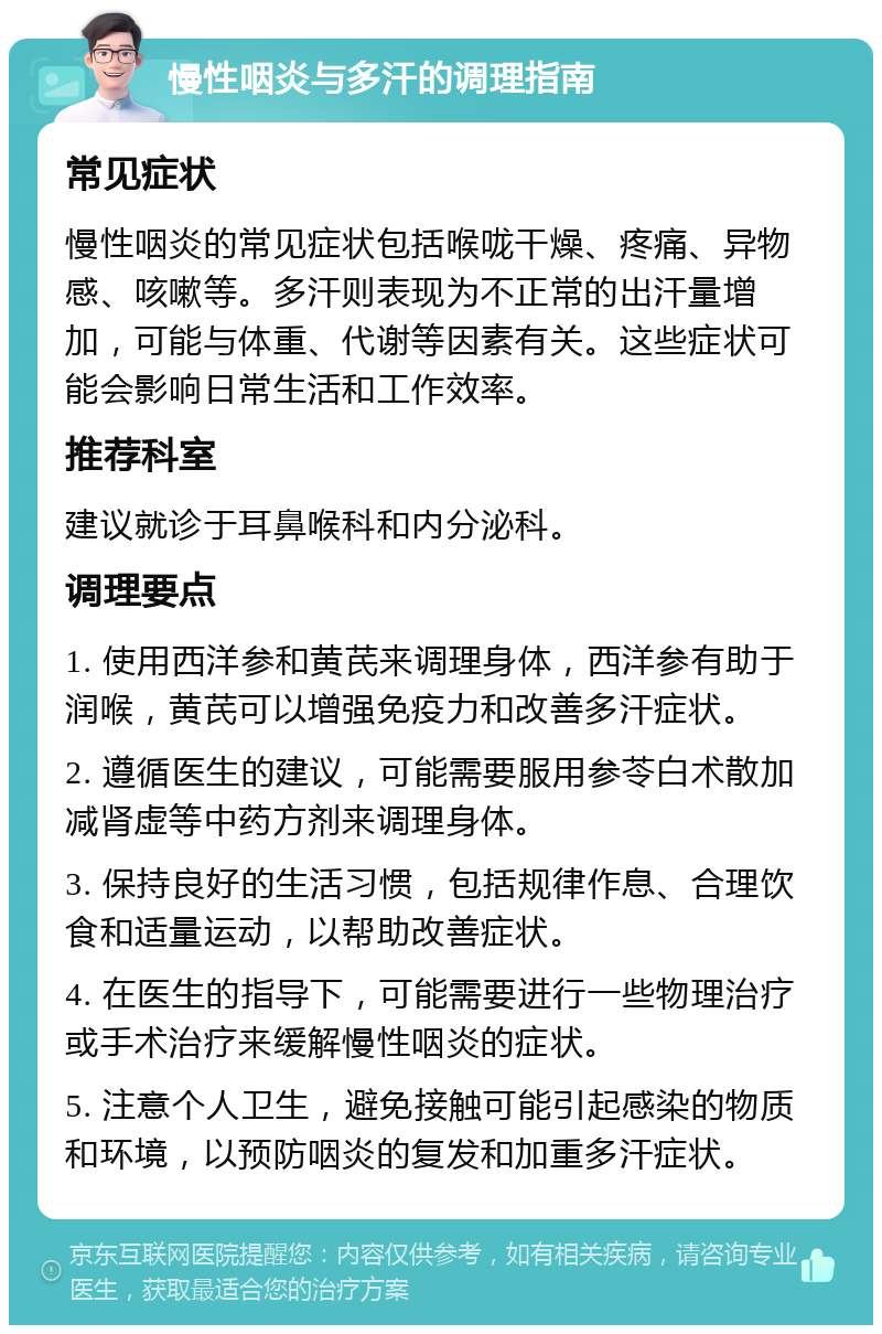 慢性咽炎与多汗的调理指南 常见症状 慢性咽炎的常见症状包括喉咙干燥、疼痛、异物感、咳嗽等。多汗则表现为不正常的出汗量增加，可能与体重、代谢等因素有关。这些症状可能会影响日常生活和工作效率。 推荐科室 建议就诊于耳鼻喉科和内分泌科。 调理要点 1. 使用西洋参和黄芪来调理身体，西洋参有助于润喉，黄芪可以增强免疫力和改善多汗症状。 2. 遵循医生的建议，可能需要服用参苓白术散加减肾虚等中药方剂来调理身体。 3. 保持良好的生活习惯，包括规律作息、合理饮食和适量运动，以帮助改善症状。 4. 在医生的指导下，可能需要进行一些物理治疗或手术治疗来缓解慢性咽炎的症状。 5. 注意个人卫生，避免接触可能引起感染的物质和环境，以预防咽炎的复发和加重多汗症状。