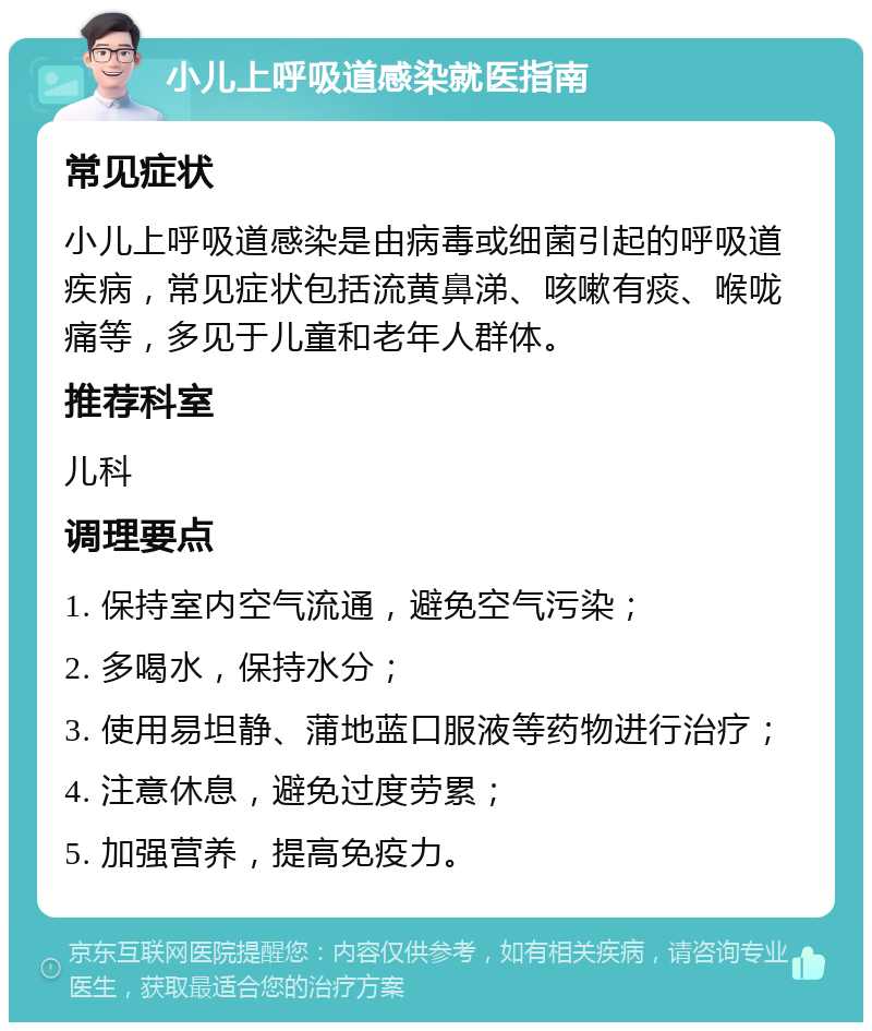 小儿上呼吸道感染就医指南 常见症状 小儿上呼吸道感染是由病毒或细菌引起的呼吸道疾病，常见症状包括流黄鼻涕、咳嗽有痰、喉咙痛等，多见于儿童和老年人群体。 推荐科室 儿科 调理要点 1. 保持室内空气流通，避免空气污染； 2. 多喝水，保持水分； 3. 使用易坦静、蒲地蓝口服液等药物进行治疗； 4. 注意休息，避免过度劳累； 5. 加强营养，提高免疫力。