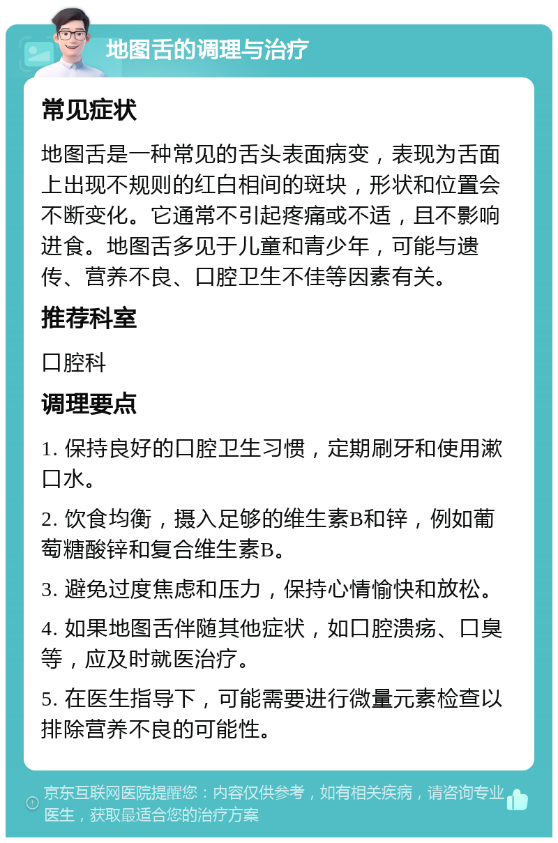 地图舌的调理与治疗 常见症状 地图舌是一种常见的舌头表面病变，表现为舌面上出现不规则的红白相间的斑块，形状和位置会不断变化。它通常不引起疼痛或不适，且不影响进食。地图舌多见于儿童和青少年，可能与遗传、营养不良、口腔卫生不佳等因素有关。 推荐科室 口腔科 调理要点 1. 保持良好的口腔卫生习惯，定期刷牙和使用漱口水。 2. 饮食均衡，摄入足够的维生素B和锌，例如葡萄糖酸锌和复合维生素B。 3. 避免过度焦虑和压力，保持心情愉快和放松。 4. 如果地图舌伴随其他症状，如口腔溃疡、口臭等，应及时就医治疗。 5. 在医生指导下，可能需要进行微量元素检查以排除营养不良的可能性。