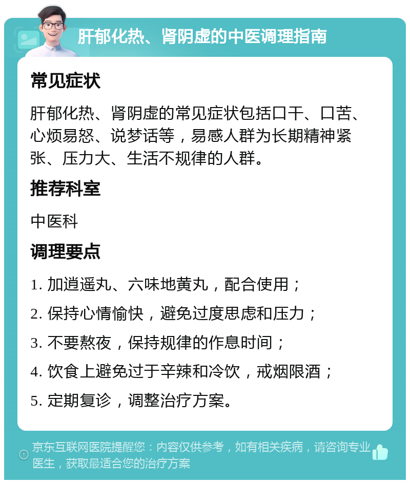 肝郁化热、肾阴虚的中医调理指南 常见症状 肝郁化热、肾阴虚的常见症状包括口干、口苦、心烦易怒、说梦话等，易感人群为长期精神紧张、压力大、生活不规律的人群。 推荐科室 中医科 调理要点 1. 加逍遥丸、六味地黄丸，配合使用； 2. 保持心情愉快，避免过度思虑和压力； 3. 不要熬夜，保持规律的作息时间； 4. 饮食上避免过于辛辣和冷饮，戒烟限酒； 5. 定期复诊，调整治疗方案。