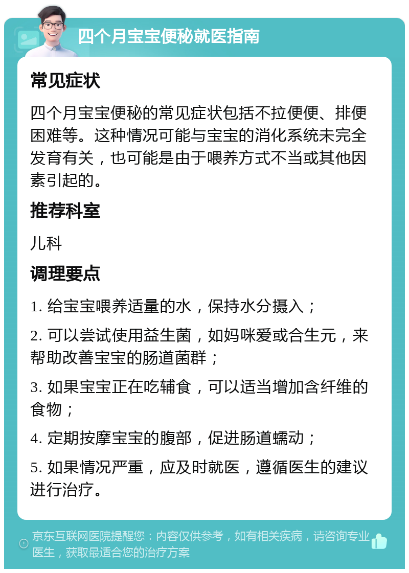 四个月宝宝便秘就医指南 常见症状 四个月宝宝便秘的常见症状包括不拉便便、排便困难等。这种情况可能与宝宝的消化系统未完全发育有关，也可能是由于喂养方式不当或其他因素引起的。 推荐科室 儿科 调理要点 1. 给宝宝喂养适量的水，保持水分摄入； 2. 可以尝试使用益生菌，如妈咪爱或合生元，来帮助改善宝宝的肠道菌群； 3. 如果宝宝正在吃辅食，可以适当增加含纤维的食物； 4. 定期按摩宝宝的腹部，促进肠道蠕动； 5. 如果情况严重，应及时就医，遵循医生的建议进行治疗。