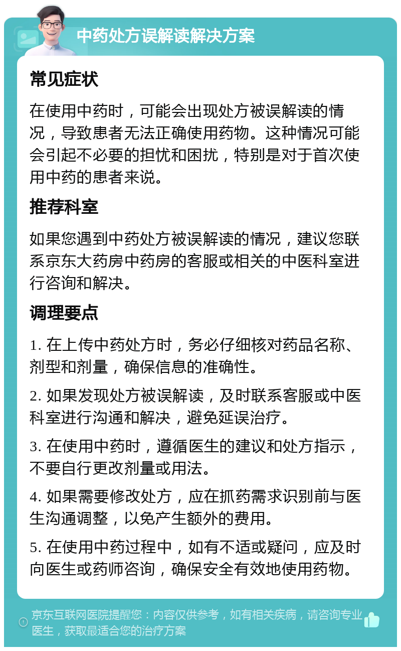 中药处方误解读解决方案 常见症状 在使用中药时，可能会出现处方被误解读的情况，导致患者无法正确使用药物。这种情况可能会引起不必要的担忧和困扰，特别是对于首次使用中药的患者来说。 推荐科室 如果您遇到中药处方被误解读的情况，建议您联系京东大药房中药房的客服或相关的中医科室进行咨询和解决。 调理要点 1. 在上传中药处方时，务必仔细核对药品名称、剂型和剂量，确保信息的准确性。 2. 如果发现处方被误解读，及时联系客服或中医科室进行沟通和解决，避免延误治疗。 3. 在使用中药时，遵循医生的建议和处方指示，不要自行更改剂量或用法。 4. 如果需要修改处方，应在抓药需求识别前与医生沟通调整，以免产生额外的费用。 5. 在使用中药过程中，如有不适或疑问，应及时向医生或药师咨询，确保安全有效地使用药物。