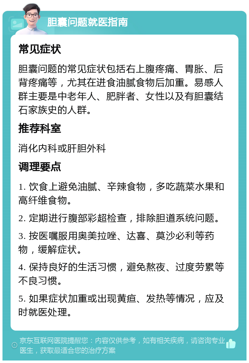 胆囊问题就医指南 常见症状 胆囊问题的常见症状包括右上腹疼痛、胃胀、后背疼痛等，尤其在进食油腻食物后加重。易感人群主要是中老年人、肥胖者、女性以及有胆囊结石家族史的人群。 推荐科室 消化内科或肝胆外科 调理要点 1. 饮食上避免油腻、辛辣食物，多吃蔬菜水果和高纤维食物。 2. 定期进行腹部彩超检查，排除胆道系统问题。 3. 按医嘱服用奥美拉唑、达喜、莫沙必利等药物，缓解症状。 4. 保持良好的生活习惯，避免熬夜、过度劳累等不良习惯。 5. 如果症状加重或出现黄疸、发热等情况，应及时就医处理。