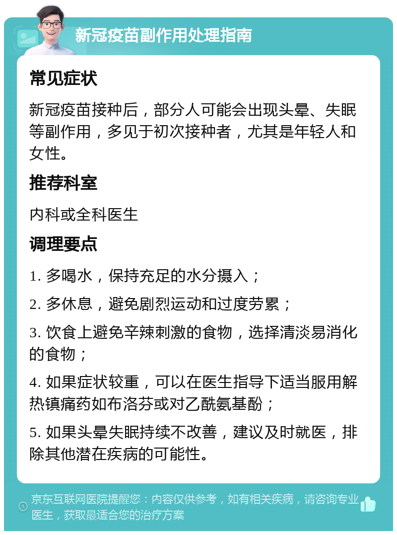 新冠疫苗副作用处理指南 常见症状 新冠疫苗接种后，部分人可能会出现头晕、失眠等副作用，多见于初次接种者，尤其是年轻人和女性。 推荐科室 内科或全科医生 调理要点 1. 多喝水，保持充足的水分摄入； 2. 多休息，避免剧烈运动和过度劳累； 3. 饮食上避免辛辣刺激的食物，选择清淡易消化的食物； 4. 如果症状较重，可以在医生指导下适当服用解热镇痛药如布洛芬或对乙酰氨基酚； 5. 如果头晕失眠持续不改善，建议及时就医，排除其他潜在疾病的可能性。