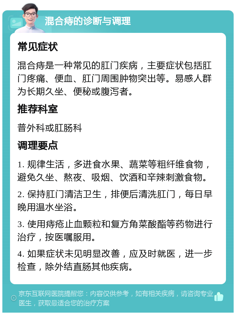 混合痔的诊断与调理 常见症状 混合痔是一种常见的肛门疾病，主要症状包括肛门疼痛、便血、肛门周围肿物突出等。易感人群为长期久坐、便秘或腹泻者。 推荐科室 普外科或肛肠科 调理要点 1. 规律生活，多进食水果、蔬菜等粗纤维食物，避免久坐、熬夜、吸烟、饮酒和辛辣刺激食物。 2. 保持肛门清洁卫生，排便后清洗肛门，每日早晚用温水坐浴。 3. 使用痔疮止血颗粒和复方角菜酸酯等药物进行治疗，按医嘱服用。 4. 如果症状未见明显改善，应及时就医，进一步检查，除外结直肠其他疾病。