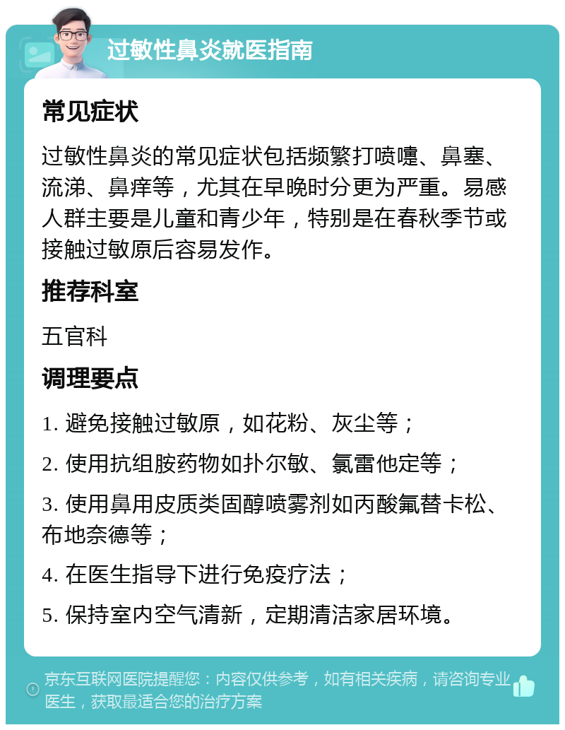 过敏性鼻炎就医指南 常见症状 过敏性鼻炎的常见症状包括频繁打喷嚏、鼻塞、流涕、鼻痒等，尤其在早晚时分更为严重。易感人群主要是儿童和青少年，特别是在春秋季节或接触过敏原后容易发作。 推荐科室 五官科 调理要点 1. 避免接触过敏原，如花粉、灰尘等； 2. 使用抗组胺药物如扑尔敏、氯雷他定等； 3. 使用鼻用皮质类固醇喷雾剂如丙酸氟替卡松、布地奈德等； 4. 在医生指导下进行免疫疗法； 5. 保持室内空气清新，定期清洁家居环境。