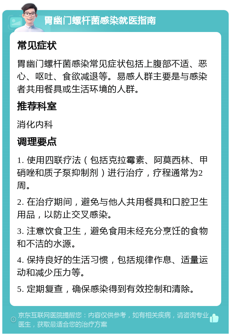 胃幽门螺杆菌感染就医指南 常见症状 胃幽门螺杆菌感染常见症状包括上腹部不适、恶心、呕吐、食欲减退等。易感人群主要是与感染者共用餐具或生活环境的人群。 推荐科室 消化内科 调理要点 1. 使用四联疗法（包括克拉霉素、阿莫西林、甲硝唑和质子泵抑制剂）进行治疗，疗程通常为2周。 2. 在治疗期间，避免与他人共用餐具和口腔卫生用品，以防止交叉感染。 3. 注意饮食卫生，避免食用未经充分烹饪的食物和不洁的水源。 4. 保持良好的生活习惯，包括规律作息、适量运动和减少压力等。 5. 定期复查，确保感染得到有效控制和清除。