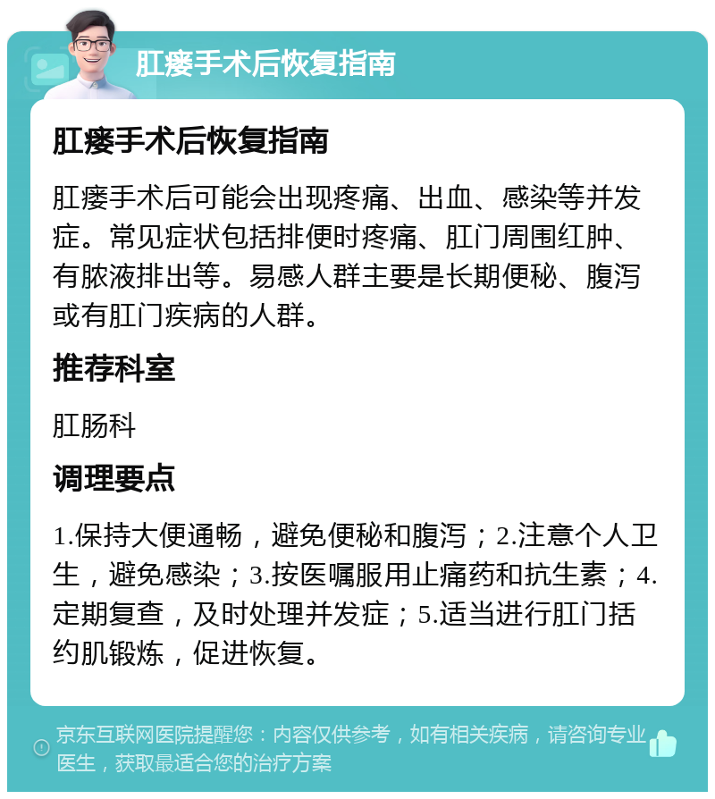 肛瘘手术后恢复指南 肛瘘手术后恢复指南 肛瘘手术后可能会出现疼痛、出血、感染等并发症。常见症状包括排便时疼痛、肛门周围红肿、有脓液排出等。易感人群主要是长期便秘、腹泻或有肛门疾病的人群。 推荐科室 肛肠科 调理要点 1.保持大便通畅，避免便秘和腹泻；2.注意个人卫生，避免感染；3.按医嘱服用止痛药和抗生素；4.定期复查，及时处理并发症；5.适当进行肛门括约肌锻炼，促进恢复。