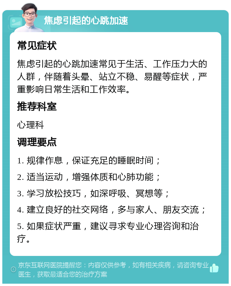 焦虑引起的心跳加速 常见症状 焦虑引起的心跳加速常见于生活、工作压力大的人群，伴随着头晕、站立不稳、易醒等症状，严重影响日常生活和工作效率。 推荐科室 心理科 调理要点 1. 规律作息，保证充足的睡眠时间； 2. 适当运动，增强体质和心肺功能； 3. 学习放松技巧，如深呼吸、冥想等； 4. 建立良好的社交网络，多与家人、朋友交流； 5. 如果症状严重，建议寻求专业心理咨询和治疗。