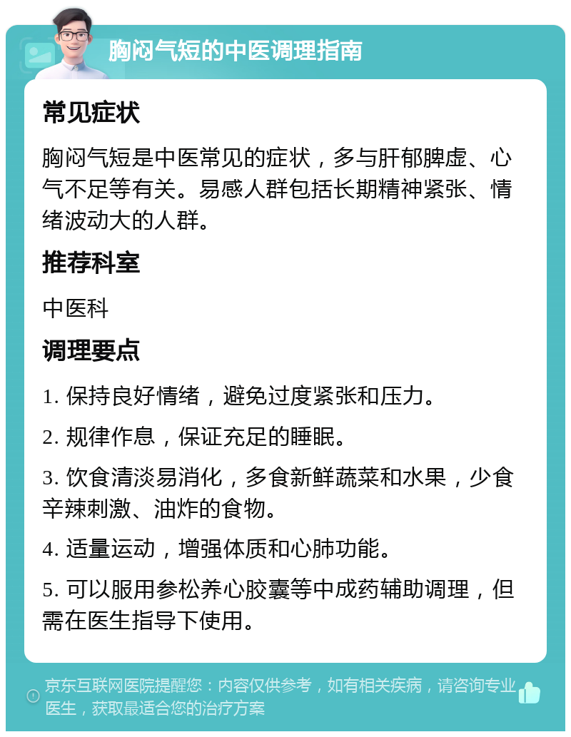 胸闷气短的中医调理指南 常见症状 胸闷气短是中医常见的症状，多与肝郁脾虚、心气不足等有关。易感人群包括长期精神紧张、情绪波动大的人群。 推荐科室 中医科 调理要点 1. 保持良好情绪，避免过度紧张和压力。 2. 规律作息，保证充足的睡眠。 3. 饮食清淡易消化，多食新鲜蔬菜和水果，少食辛辣刺激、油炸的食物。 4. 适量运动，增强体质和心肺功能。 5. 可以服用参松养心胶囊等中成药辅助调理，但需在医生指导下使用。