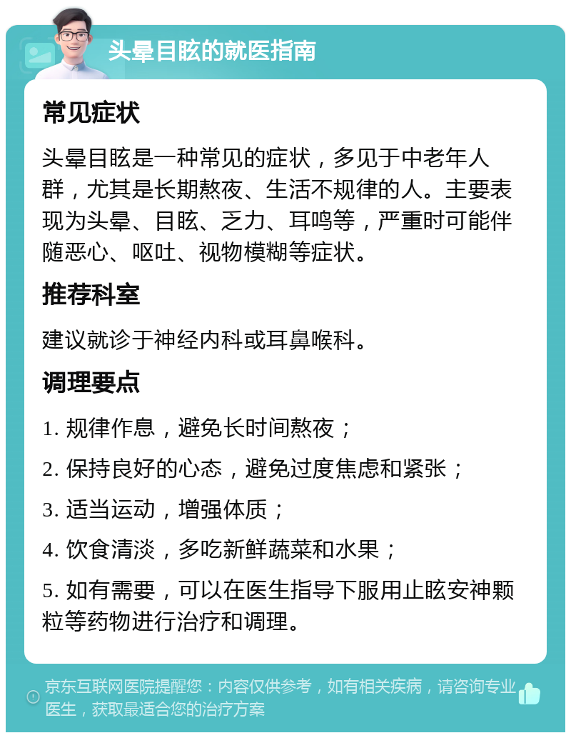 头晕目眩的就医指南 常见症状 头晕目眩是一种常见的症状，多见于中老年人群，尤其是长期熬夜、生活不规律的人。主要表现为头晕、目眩、乏力、耳鸣等，严重时可能伴随恶心、呕吐、视物模糊等症状。 推荐科室 建议就诊于神经内科或耳鼻喉科。 调理要点 1. 规律作息，避免长时间熬夜； 2. 保持良好的心态，避免过度焦虑和紧张； 3. 适当运动，增强体质； 4. 饮食清淡，多吃新鲜蔬菜和水果； 5. 如有需要，可以在医生指导下服用止眩安神颗粒等药物进行治疗和调理。