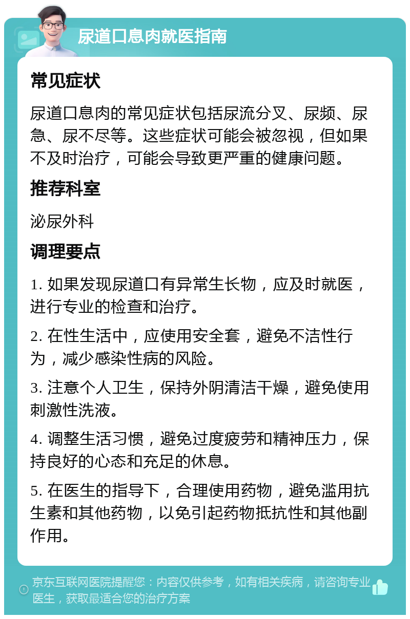 尿道口息肉就医指南 常见症状 尿道口息肉的常见症状包括尿流分叉、尿频、尿急、尿不尽等。这些症状可能会被忽视，但如果不及时治疗，可能会导致更严重的健康问题。 推荐科室 泌尿外科 调理要点 1. 如果发现尿道口有异常生长物，应及时就医，进行专业的检查和治疗。 2. 在性生活中，应使用安全套，避免不洁性行为，减少感染性病的风险。 3. 注意个人卫生，保持外阴清洁干燥，避免使用刺激性洗液。 4. 调整生活习惯，避免过度疲劳和精神压力，保持良好的心态和充足的休息。 5. 在医生的指导下，合理使用药物，避免滥用抗生素和其他药物，以免引起药物抵抗性和其他副作用。