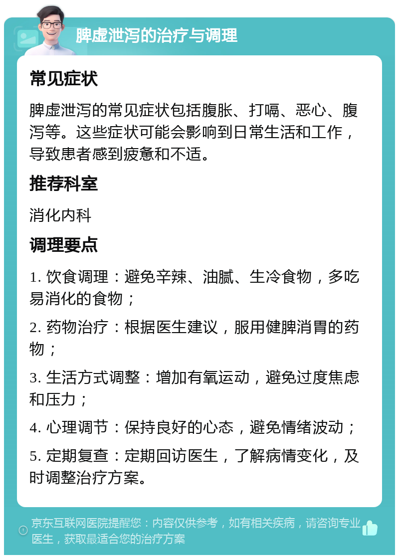 脾虚泄泻的治疗与调理 常见症状 脾虚泄泻的常见症状包括腹胀、打嗝、恶心、腹泻等。这些症状可能会影响到日常生活和工作，导致患者感到疲惫和不适。 推荐科室 消化内科 调理要点 1. 饮食调理：避免辛辣、油腻、生冷食物，多吃易消化的食物； 2. 药物治疗：根据医生建议，服用健脾消胃的药物； 3. 生活方式调整：增加有氧运动，避免过度焦虑和压力； 4. 心理调节：保持良好的心态，避免情绪波动； 5. 定期复查：定期回访医生，了解病情变化，及时调整治疗方案。