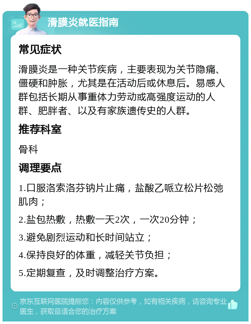 滑膜炎就医指南 常见症状 滑膜炎是一种关节疾病，主要表现为关节隐痛、僵硬和肿胀，尤其是在活动后或休息后。易感人群包括长期从事重体力劳动或高强度运动的人群、肥胖者、以及有家族遗传史的人群。 推荐科室 骨科 调理要点 1.口服洛索洛芬钠片止痛，盐酸乙哌立松片松弛肌肉； 2.盐包热敷，热敷一天2次，一次20分钟； 3.避免剧烈运动和长时间站立； 4.保持良好的体重，减轻关节负担； 5.定期复查，及时调整治疗方案。