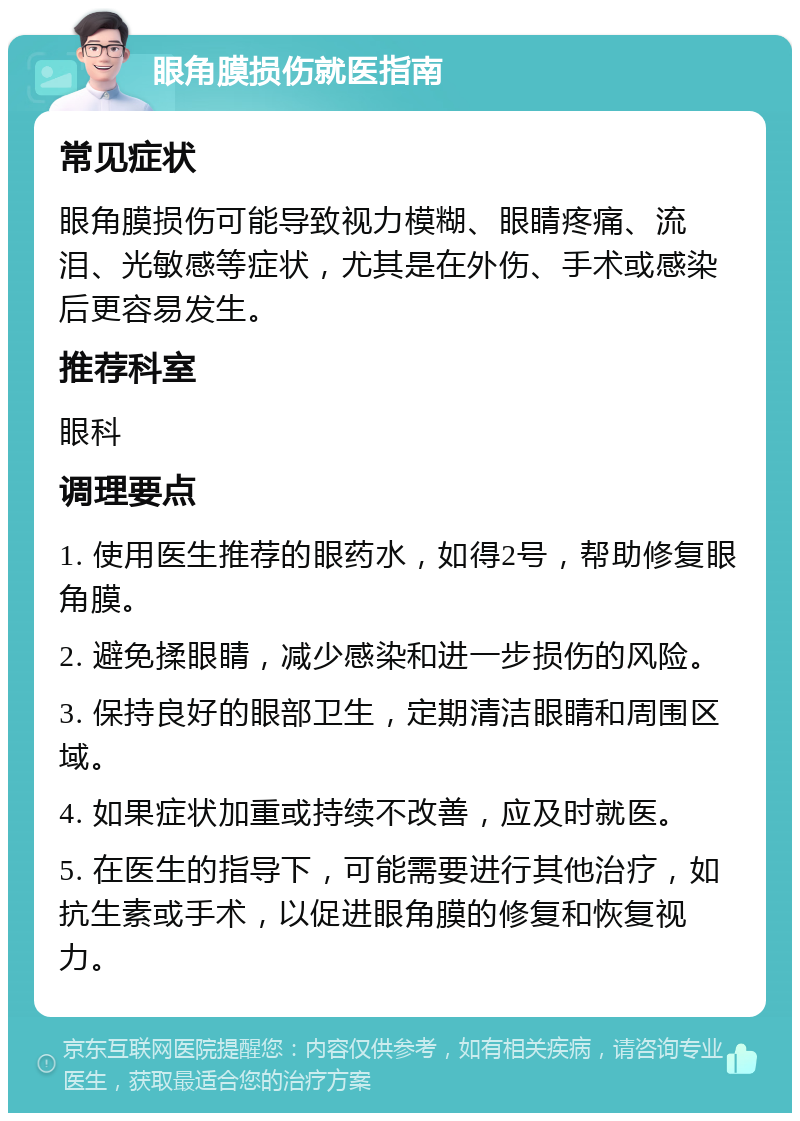 眼角膜损伤就医指南 常见症状 眼角膜损伤可能导致视力模糊、眼睛疼痛、流泪、光敏感等症状，尤其是在外伤、手术或感染后更容易发生。 推荐科室 眼科 调理要点 1. 使用医生推荐的眼药水，如得2号，帮助修复眼角膜。 2. 避免揉眼睛，减少感染和进一步损伤的风险。 3. 保持良好的眼部卫生，定期清洁眼睛和周围区域。 4. 如果症状加重或持续不改善，应及时就医。 5. 在医生的指导下，可能需要进行其他治疗，如抗生素或手术，以促进眼角膜的修复和恢复视力。