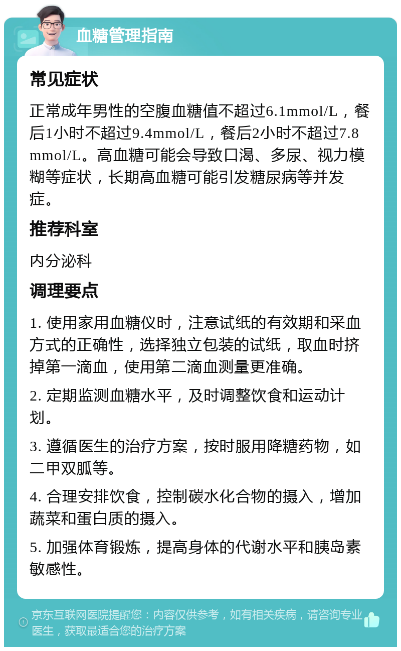 血糖管理指南 常见症状 正常成年男性的空腹血糖值不超过6.1mmol/L，餐后1小时不超过9.4mmol/L，餐后2小时不超过7.8mmol/L。高血糖可能会导致口渴、多尿、视力模糊等症状，长期高血糖可能引发糖尿病等并发症。 推荐科室 内分泌科 调理要点 1. 使用家用血糖仪时，注意试纸的有效期和采血方式的正确性，选择独立包装的试纸，取血时挤掉第一滴血，使用第二滴血测量更准确。 2. 定期监测血糖水平，及时调整饮食和运动计划。 3. 遵循医生的治疗方案，按时服用降糖药物，如二甲双胍等。 4. 合理安排饮食，控制碳水化合物的摄入，增加蔬菜和蛋白质的摄入。 5. 加强体育锻炼，提高身体的代谢水平和胰岛素敏感性。