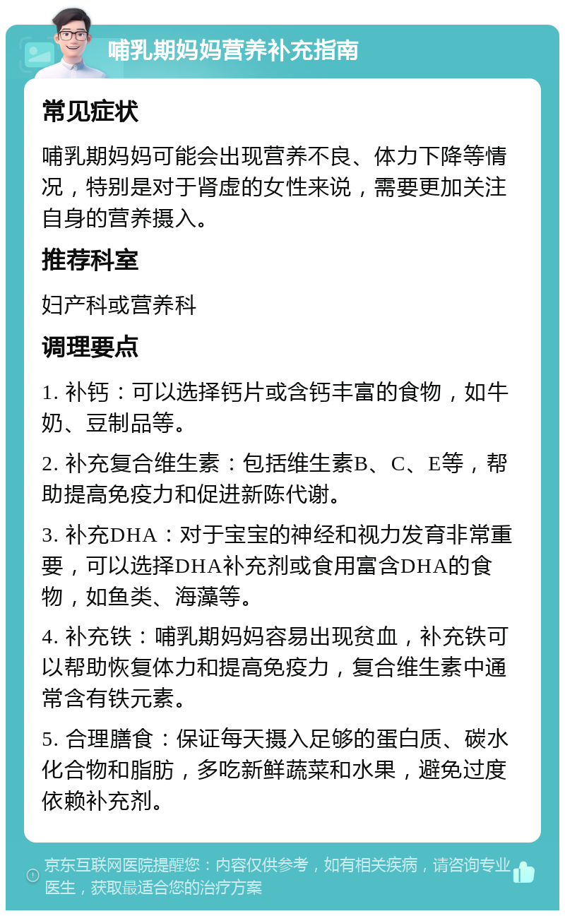 哺乳期妈妈营养补充指南 常见症状 哺乳期妈妈可能会出现营养不良、体力下降等情况，特别是对于肾虚的女性来说，需要更加关注自身的营养摄入。 推荐科室 妇产科或营养科 调理要点 1. 补钙：可以选择钙片或含钙丰富的食物，如牛奶、豆制品等。 2. 补充复合维生素：包括维生素B、C、E等，帮助提高免疫力和促进新陈代谢。 3. 补充DHA：对于宝宝的神经和视力发育非常重要，可以选择DHA补充剂或食用富含DHA的食物，如鱼类、海藻等。 4. 补充铁：哺乳期妈妈容易出现贫血，补充铁可以帮助恢复体力和提高免疫力，复合维生素中通常含有铁元素。 5. 合理膳食：保证每天摄入足够的蛋白质、碳水化合物和脂肪，多吃新鲜蔬菜和水果，避免过度依赖补充剂。