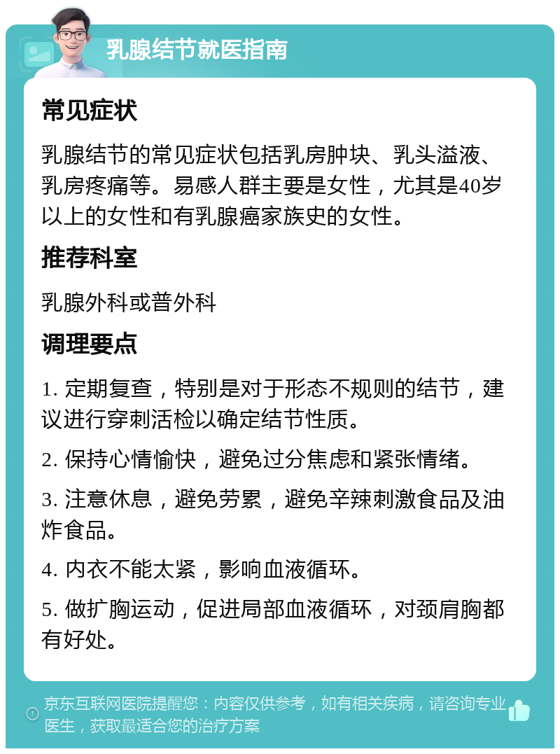 乳腺结节就医指南 常见症状 乳腺结节的常见症状包括乳房肿块、乳头溢液、乳房疼痛等。易感人群主要是女性，尤其是40岁以上的女性和有乳腺癌家族史的女性。 推荐科室 乳腺外科或普外科 调理要点 1. 定期复查，特别是对于形态不规则的结节，建议进行穿刺活检以确定结节性质。 2. 保持心情愉快，避免过分焦虑和紧张情绪。 3. 注意休息，避免劳累，避免辛辣刺激食品及油炸食品。 4. 内衣不能太紧，影响血液循环。 5. 做扩胸运动，促进局部血液循环，对颈肩胸都有好处。