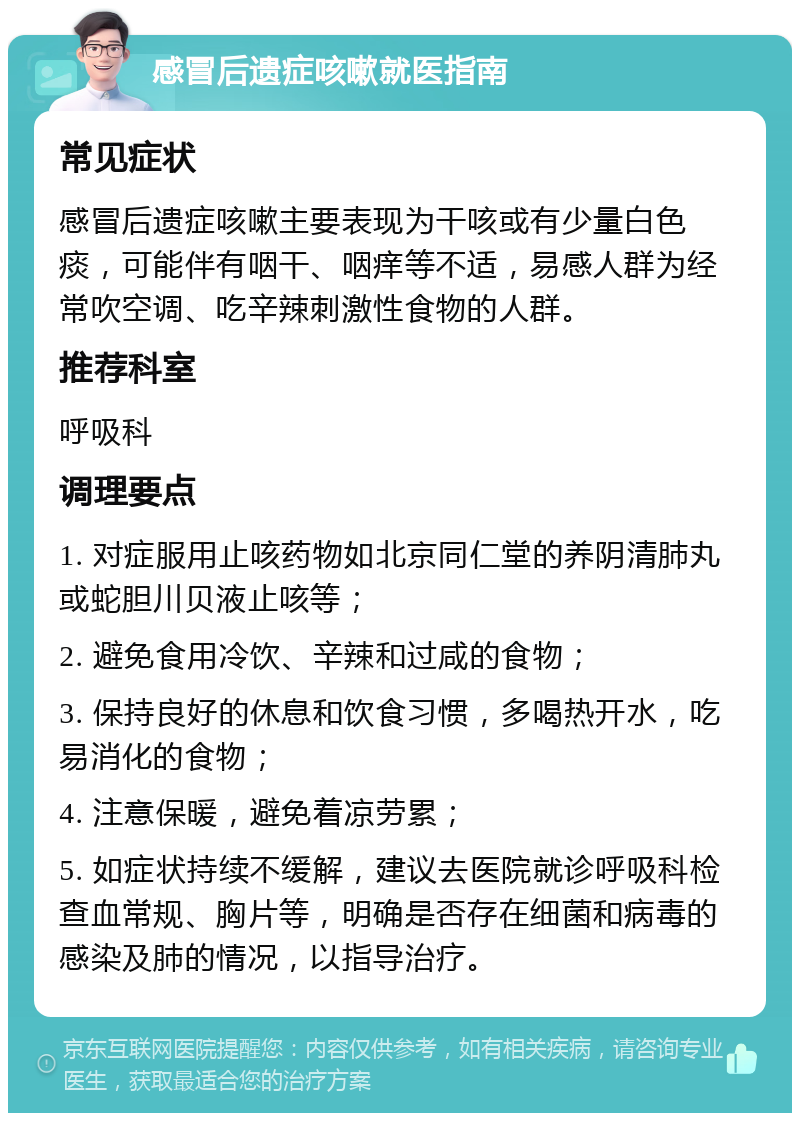 感冒后遗症咳嗽就医指南 常见症状 感冒后遗症咳嗽主要表现为干咳或有少量白色痰，可能伴有咽干、咽痒等不适，易感人群为经常吹空调、吃辛辣刺激性食物的人群。 推荐科室 呼吸科 调理要点 1. 对症服用止咳药物如北京同仁堂的养阴清肺丸或蛇胆川贝液止咳等； 2. 避免食用冷饮、辛辣和过咸的食物； 3. 保持良好的休息和饮食习惯，多喝热开水，吃易消化的食物； 4. 注意保暖，避免着凉劳累； 5. 如症状持续不缓解，建议去医院就诊呼吸科检查血常规、胸片等，明确是否存在细菌和病毒的感染及肺的情况，以指导治疗。