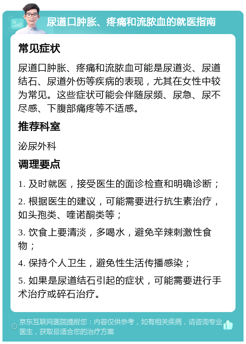 尿道口肿胀、疼痛和流脓血的就医指南 常见症状 尿道口肿胀、疼痛和流脓血可能是尿道炎、尿道结石、尿道外伤等疾病的表现，尤其在女性中较为常见。这些症状可能会伴随尿频、尿急、尿不尽感、下腹部痛疼等不适感。 推荐科室 泌尿外科 调理要点 1. 及时就医，接受医生的面诊检查和明确诊断； 2. 根据医生的建议，可能需要进行抗生素治疗，如头孢类、喹诺酮类等； 3. 饮食上要清淡，多喝水，避免辛辣刺激性食物； 4. 保持个人卫生，避免性生活传播感染； 5. 如果是尿道结石引起的症状，可能需要进行手术治疗或碎石治疗。