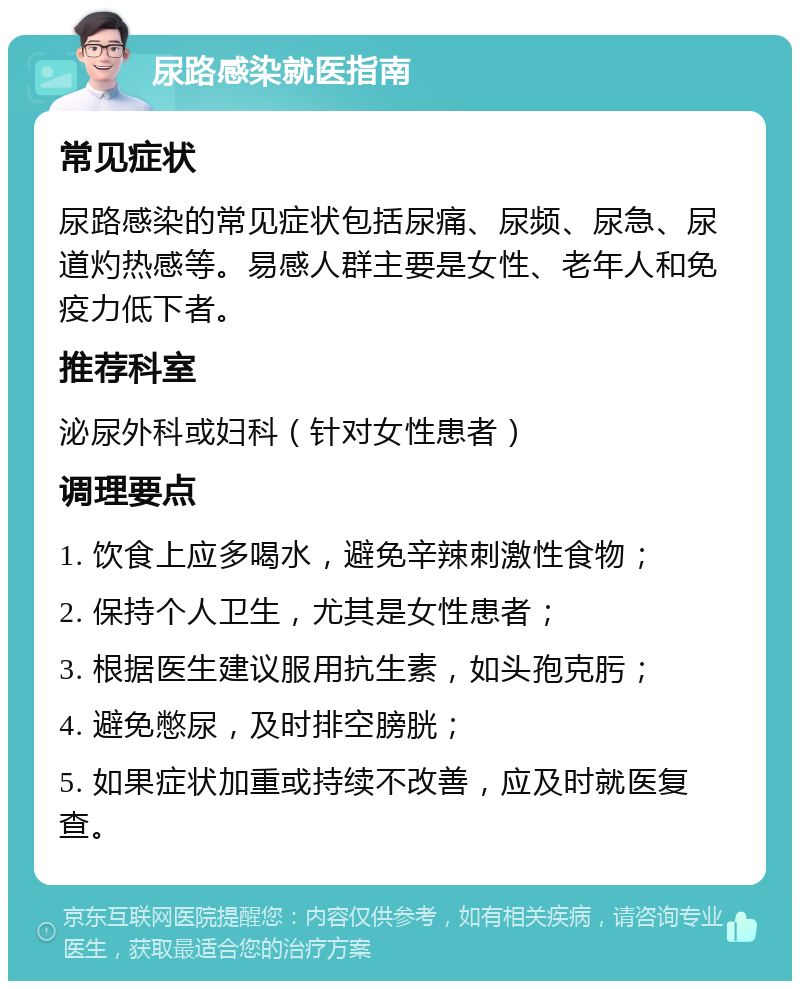 尿路感染就医指南 常见症状 尿路感染的常见症状包括尿痛、尿频、尿急、尿道灼热感等。易感人群主要是女性、老年人和免疫力低下者。 推荐科室 泌尿外科或妇科（针对女性患者） 调理要点 1. 饮食上应多喝水，避免辛辣刺激性食物； 2. 保持个人卫生，尤其是女性患者； 3. 根据医生建议服用抗生素，如头孢克肟； 4. 避免憋尿，及时排空膀胱； 5. 如果症状加重或持续不改善，应及时就医复查。