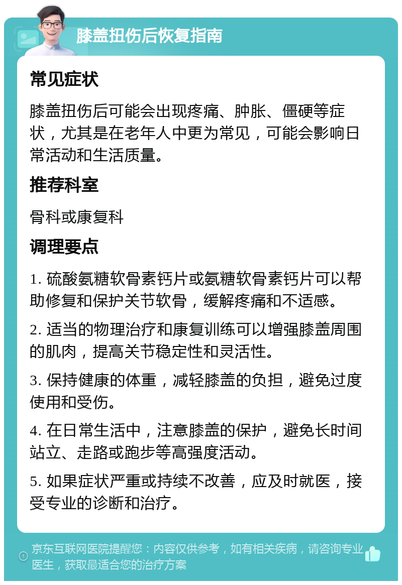 膝盖扭伤后恢复指南 常见症状 膝盖扭伤后可能会出现疼痛、肿胀、僵硬等症状，尤其是在老年人中更为常见，可能会影响日常活动和生活质量。 推荐科室 骨科或康复科 调理要点 1. 硫酸氨糖软骨素钙片或氨糖软骨素钙片可以帮助修复和保护关节软骨，缓解疼痛和不适感。 2. 适当的物理治疗和康复训练可以增强膝盖周围的肌肉，提高关节稳定性和灵活性。 3. 保持健康的体重，减轻膝盖的负担，避免过度使用和受伤。 4. 在日常生活中，注意膝盖的保护，避免长时间站立、走路或跑步等高强度活动。 5. 如果症状严重或持续不改善，应及时就医，接受专业的诊断和治疗。