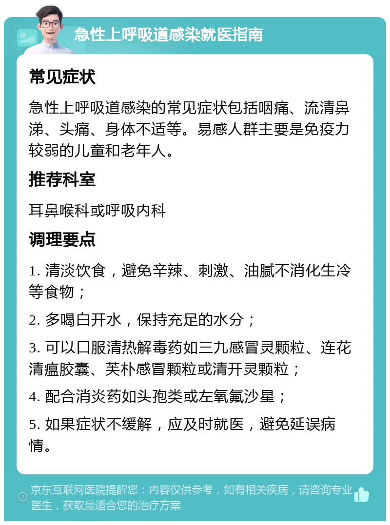 急性上呼吸道感染就医指南 常见症状 急性上呼吸道感染的常见症状包括咽痛、流清鼻涕、头痛、身体不适等。易感人群主要是免疫力较弱的儿童和老年人。 推荐科室 耳鼻喉科或呼吸内科 调理要点 1. 清淡饮食，避免辛辣、刺激、油腻不消化生冷等食物； 2. 多喝白开水，保持充足的水分； 3. 可以口服清热解毒药如三九感冒灵颗粒、连花清瘟胶囊、芙朴感冒颗粒或清开灵颗粒； 4. 配合消炎药如头孢类或左氧氟沙星； 5. 如果症状不缓解，应及时就医，避免延误病情。