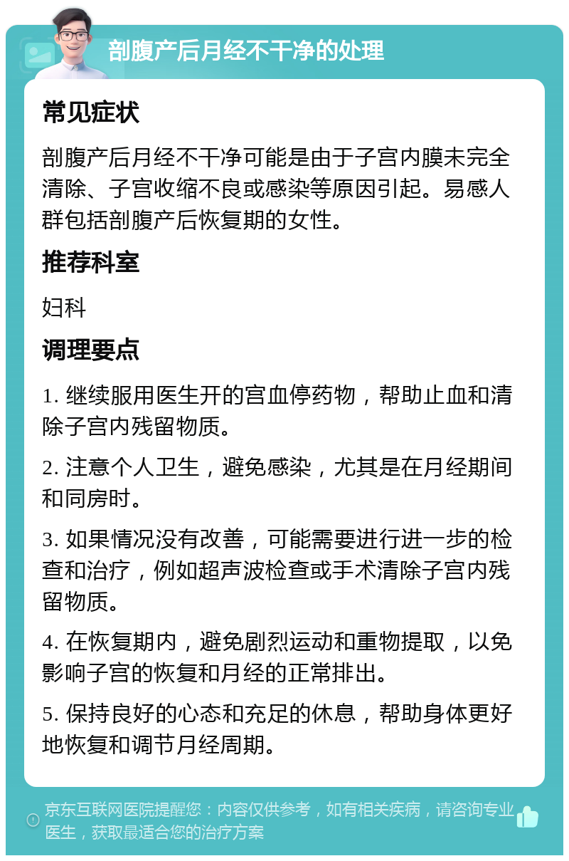 剖腹产后月经不干净的处理 常见症状 剖腹产后月经不干净可能是由于子宫内膜未完全清除、子宫收缩不良或感染等原因引起。易感人群包括剖腹产后恢复期的女性。 推荐科室 妇科 调理要点 1. 继续服用医生开的宫血停药物，帮助止血和清除子宫内残留物质。 2. 注意个人卫生，避免感染，尤其是在月经期间和同房时。 3. 如果情况没有改善，可能需要进行进一步的检查和治疗，例如超声波检查或手术清除子宫内残留物质。 4. 在恢复期内，避免剧烈运动和重物提取，以免影响子宫的恢复和月经的正常排出。 5. 保持良好的心态和充足的休息，帮助身体更好地恢复和调节月经周期。